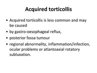 Acquired torticollis
• Acquired torticollis is less common and may
be caused
• by gastro-oesophageal reflux,
• posterior fossa tumour
• regional abnormality, inflammation/infection,
ocular problems or atlantoaxial rotatory
subluxation.
 