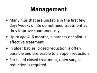 Management
• Many hips that are unstable in the first few
days/weeks of life do not need treatment as
they improve spontaneously
• Up to age 4–6 months, a harness or splint is
effective treatment
• In older babies, closed reduction is often
possible and preferable to an open reduction
• For failed closed treatment, open surgical
reduction is required
 