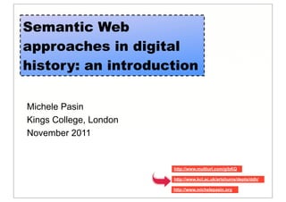 Semantic Web
approaches in digital
history: an introduction

Michele Pasin
Kings College, London
November 2011


                        http://www.multiurl.com/g/bKQ

                        http://www.kcl.ac.uk/artshums/depts/ddh/

                        http://www.michelepasin,org
 
