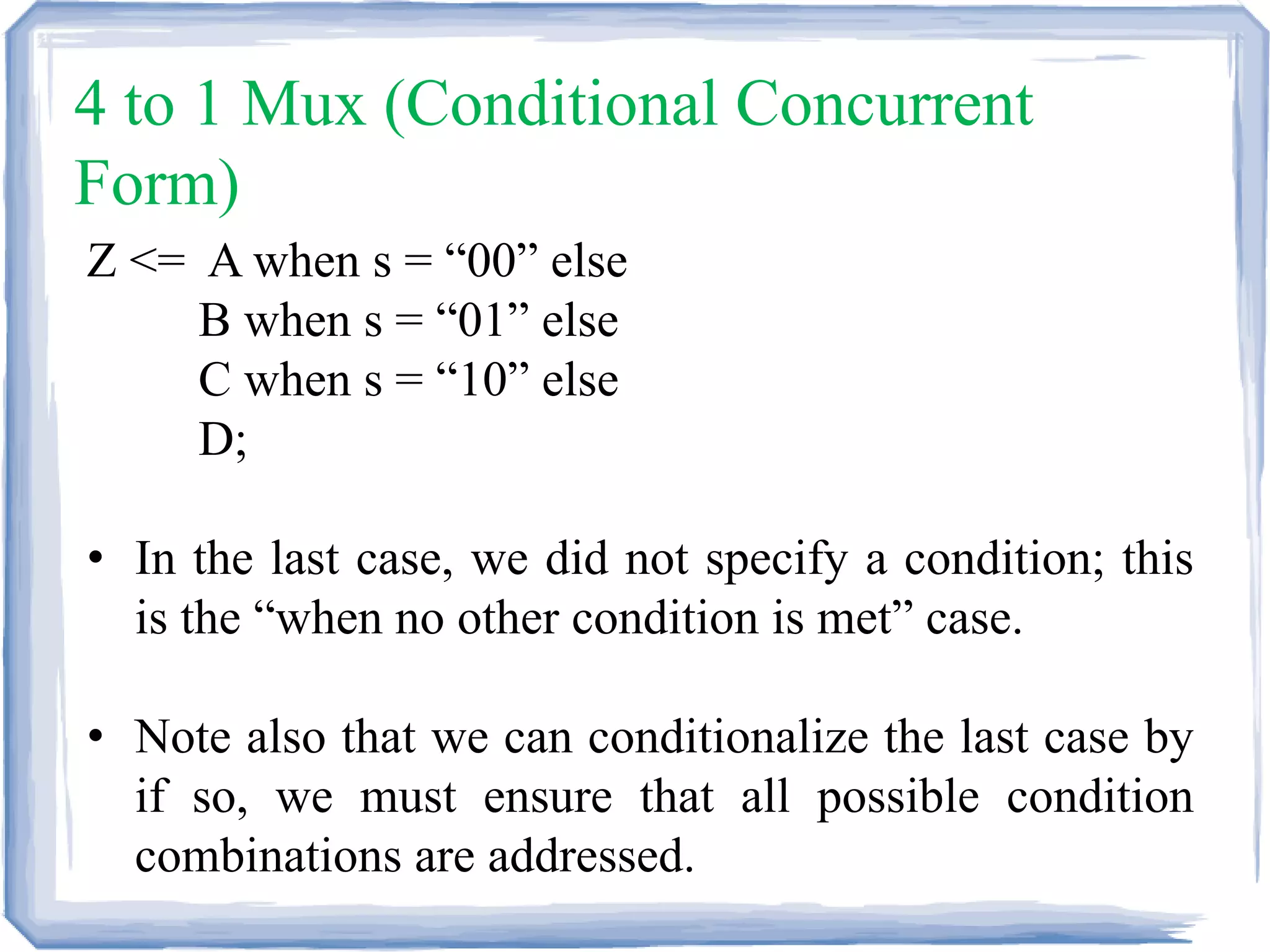 4 to 1 Mux (Conditional Concurrent
Form)
Z <= A when s = “00” else
B when s = “01” else
C when s = “10” else
D;
• In the last case, we did not specify a condition; this
is the “when no other condition is met” case.
• Note also that we can conditionalize the last case by
if so, we must ensure that all possible condition
combinations are addressed.
 