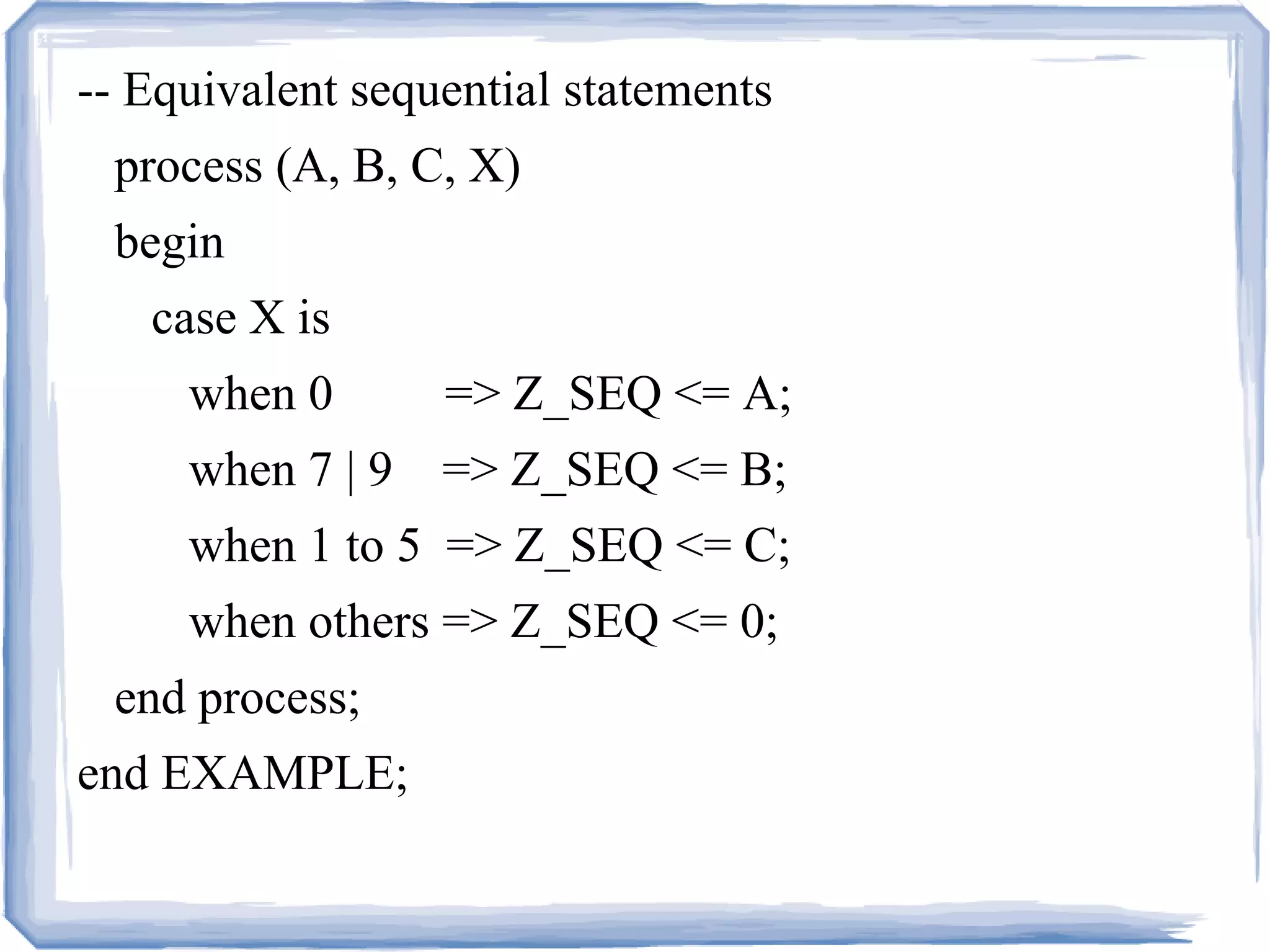 -- Equivalent sequential statements
process (A, B, C, X)
begin
case X is
when 0 => Z_SEQ <= A;
when 7 | 9 => Z_SEQ <= B;
when 1 to 5 => Z_SEQ <= C;
when others => Z_SEQ <= 0;
end process;
end EXAMPLE;
 