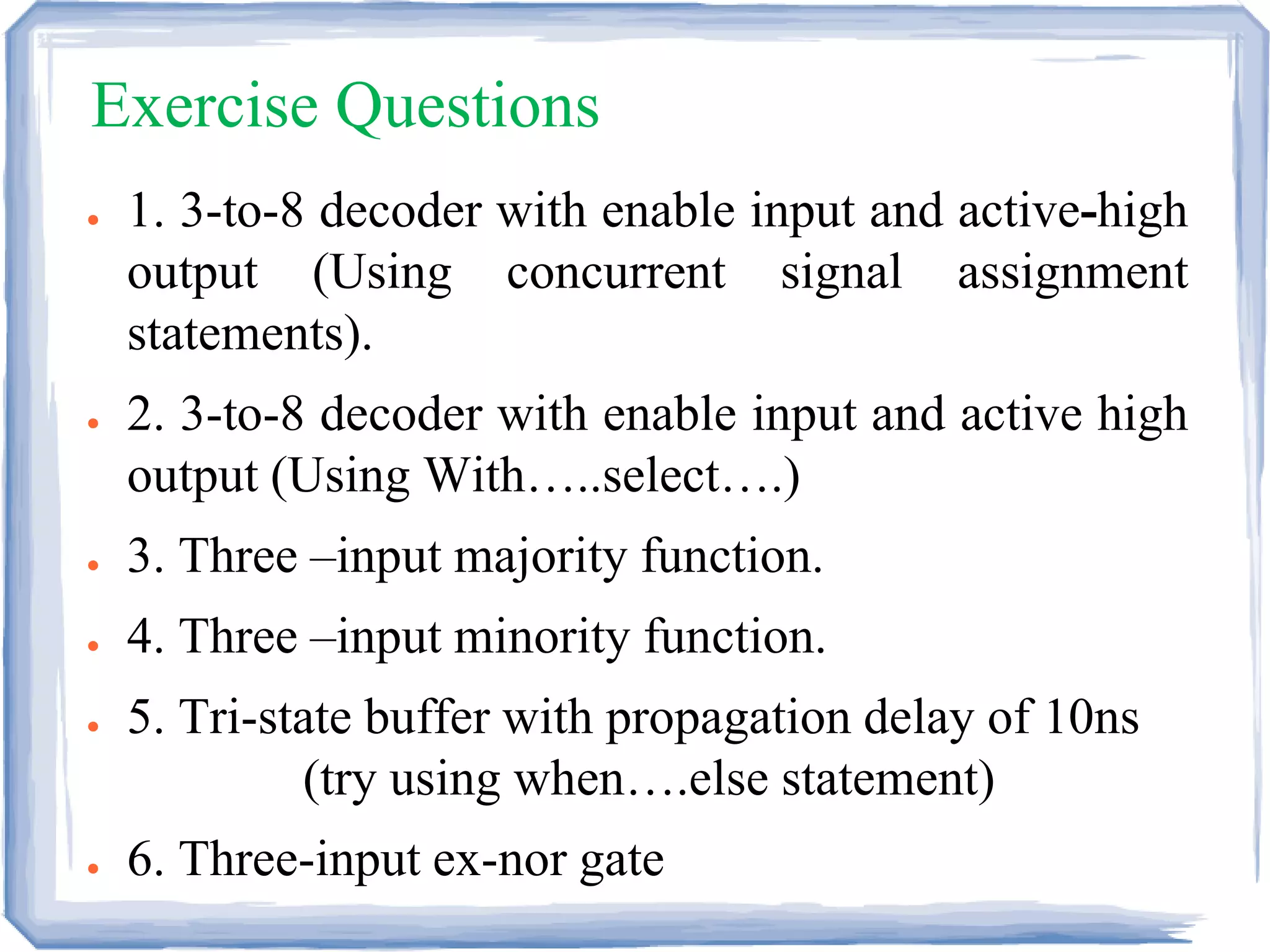Exercise Questions
● 1. 3-to-8 decoder with enable input and active-high
output (Using concurrent signal assignment
statements).
● 2. 3-to-8 decoder with enable input and active high
output (Using With…..select….)
● 3. Three –input majority function.
● 4. Three –input minority function.
● 5. Tri-state buffer with propagation delay of 10ns
(try using when….else statement)
● 6. Three-input ex-nor gate
 