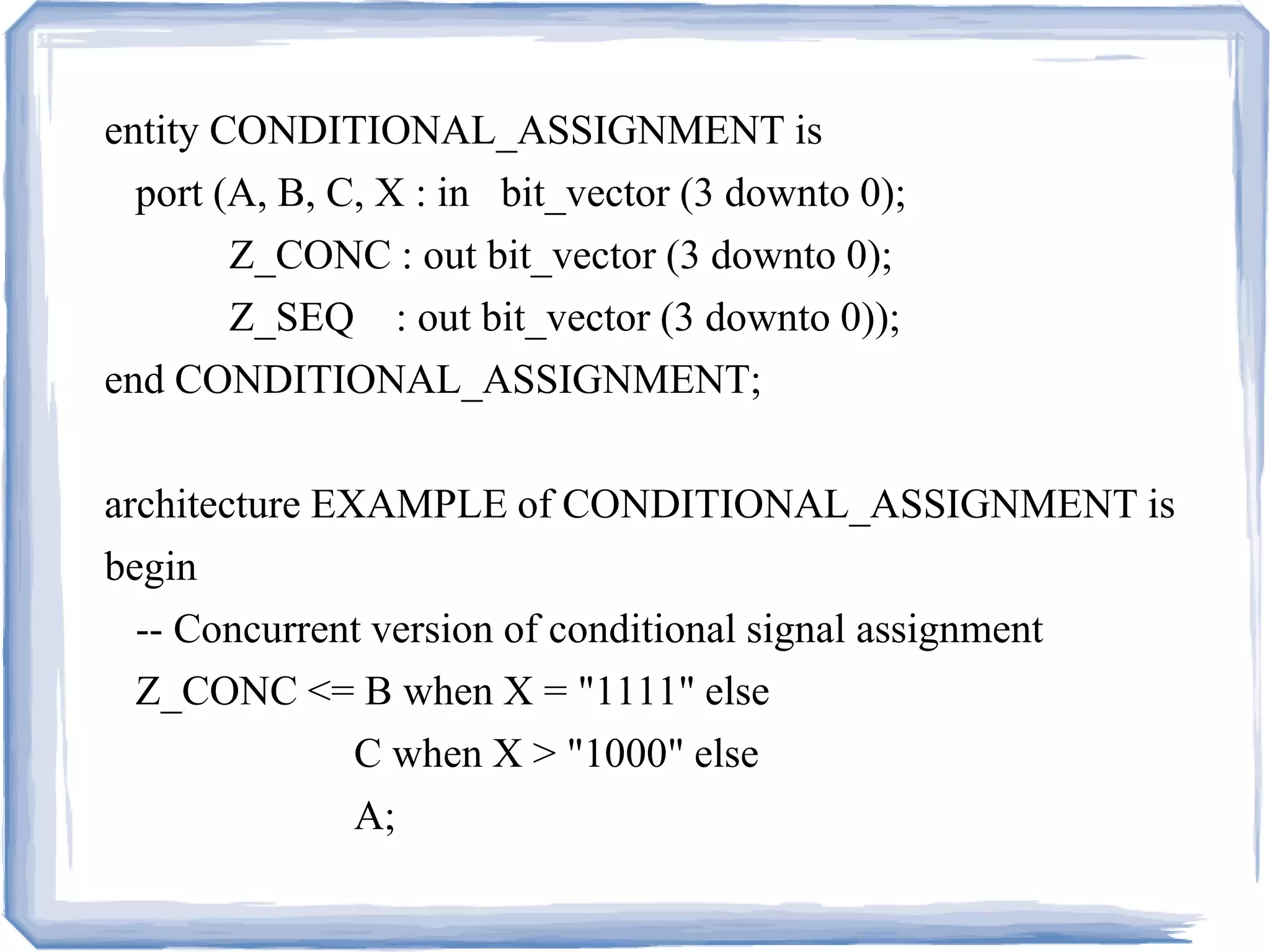 entity CONDITIONAL_ASSIGNMENT is
port (A, B, C, X : in bit_vector (3 downto 0);
Z_CONC : out bit_vector (3 downto 0);
Z_SEQ : out bit_vector (3 downto 0));
end CONDITIONAL_ASSIGNMENT;
architecture EXAMPLE of CONDITIONAL_ASSIGNMENT is
begin
-- Concurrent version of conditional signal assignment
Z_CONC <= B when X = "1111" else
C when X > "1000" else
A;
 