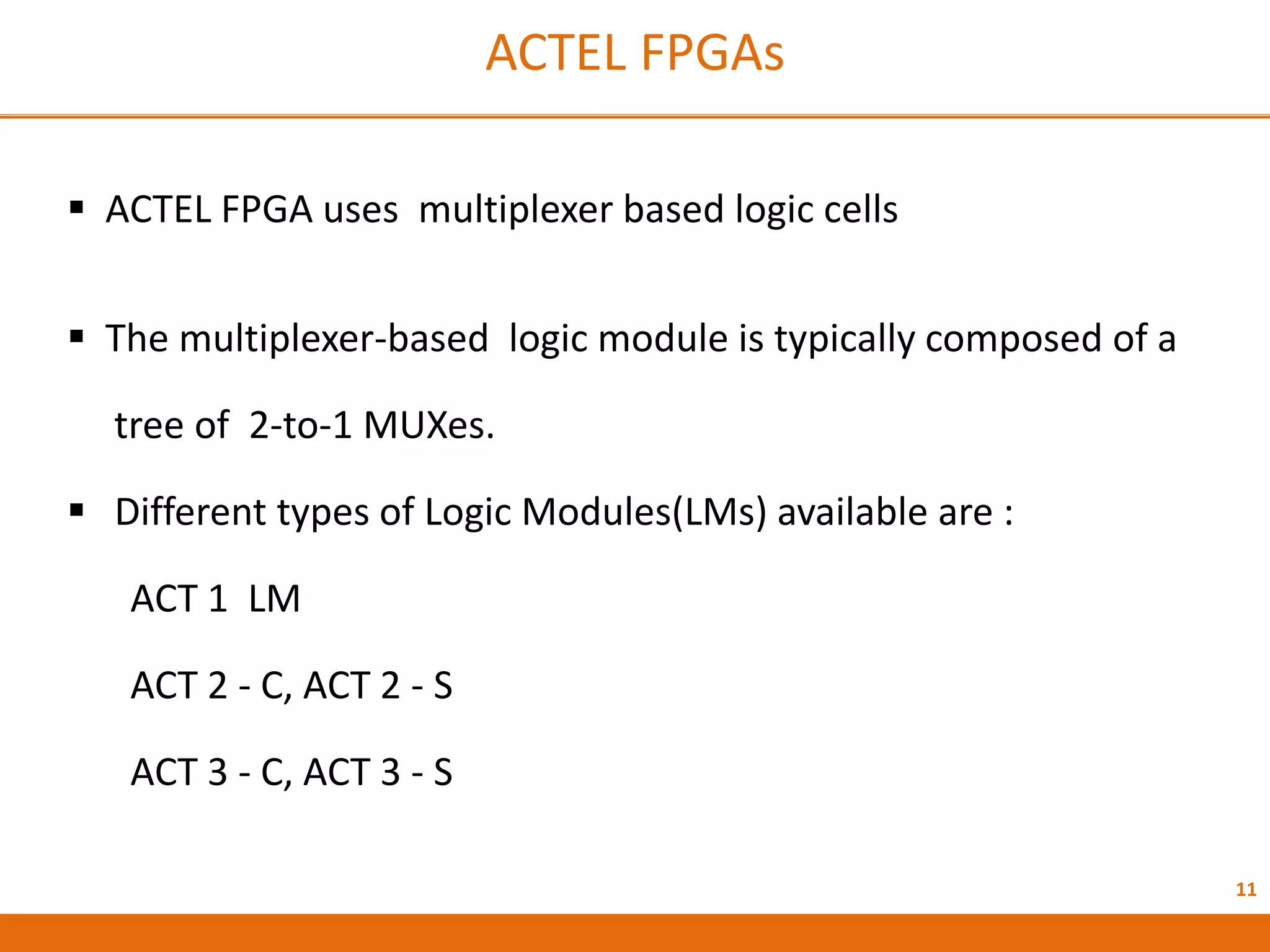 11
ACTEL FPGAs
 ACTEL FPGA uses multiplexer based logic cells
 The multiplexer-based logic module is typically composed of a
tree of 2-to-1 MUXes.
 Different types of Logic Modules(LMs) available are :
ACT 1 LM
ACT 2 - C, ACT 2 - S
ACT 3 - C, ACT 3 - S
 