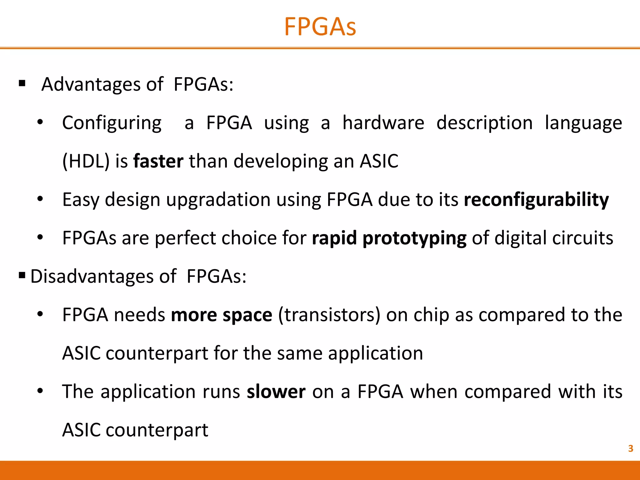 3
FPGAs
 Advantages of FPGAs:
• Configuring a FPGA using a hardware description language
(HDL) is faster than developing an ASIC
• Easy design upgradation using FPGA due to its reconfigurability
• FPGAs are perfect choice for rapid prototyping of digital circuits
Disadvantages of FPGAs:
• FPGA needs more space (transistors) on chip as compared to the
ASIC counterpart for the same application
• The application runs slower on a FPGA when compared with its
ASIC counterpart
 