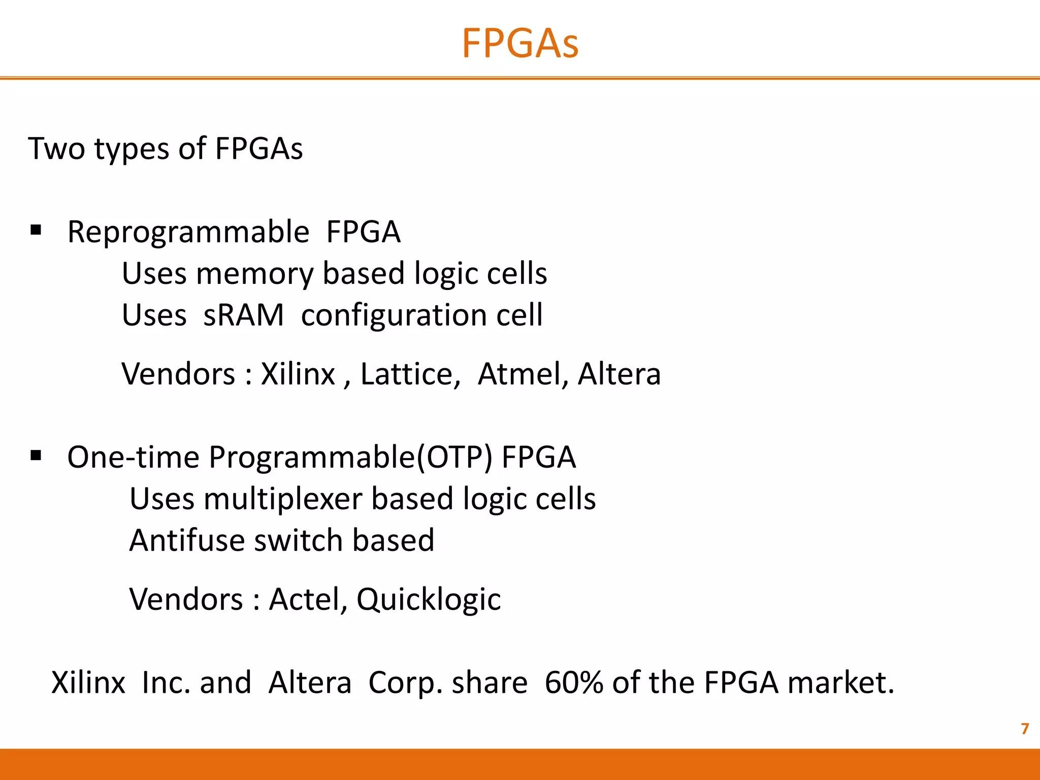 7
FPGAs
Two types of FPGAs
 Reprogrammable FPGA
Uses memory based logic cells
Uses sRAM configuration cell
Vendors : Xilinx , Lattice, Atmel, Altera
 One-time Programmable(OTP) FPGA
Uses multiplexer based logic cells
Antifuse switch based
Vendors : Actel, Quicklogic
Xilinx Inc. and Altera Corp. share 60% of the FPGA market.
 