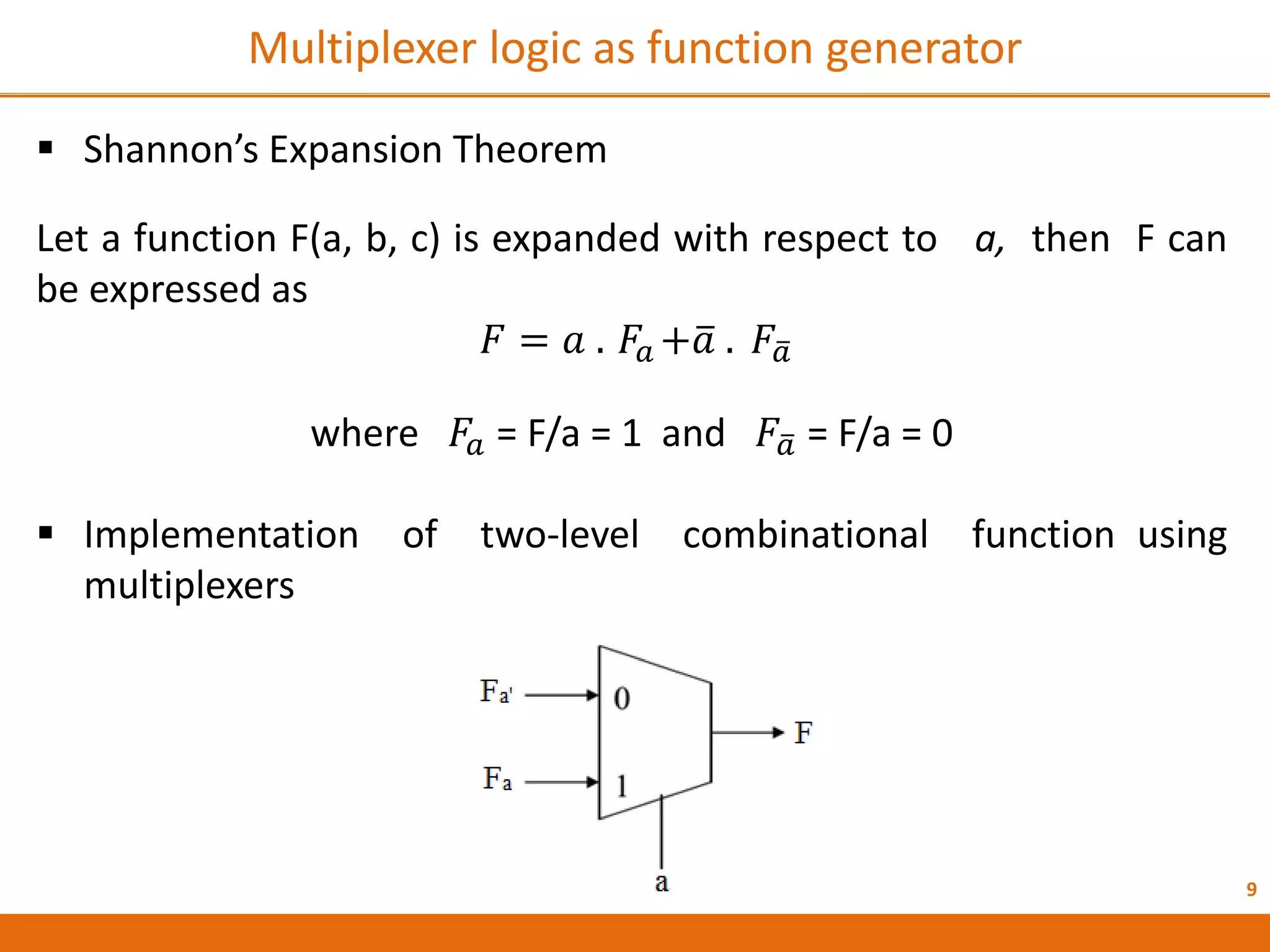 9
Multiplexer logic as function generator
 Shannon’s Expansion Theorem
Let a function F(a, b, c) is expanded with respect to a, then F can
be expressed as
𝐹 = 𝑎 . 𝐹𝑎 +𝑎 . 𝐹𝑎
where 𝐹𝑎 = F/a = 1 and 𝐹𝑎 = F/a = 0
 Implementation of two-level combinational function using
multiplexers
 