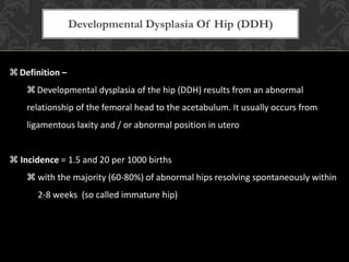  Definition –
 Developmental dysplasia of the hip (DDH) results from an abnormal
relationship of the femoral head to the acetabulum. It usually occurs from
ligamentous laxity and / or abnormal position in utero
 Incidence = 1.5 and 20 per 1000 births
 with the majority (60-80%) of abnormal hips resolving spontaneously within
2-8 weeks (so called immature hip)
Developmental Dysplasia Of Hip (DDH)
 