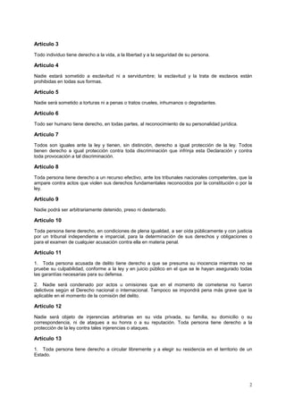 Artículo 3
Todo individuo tiene derecho a la vida, a la libertad y a la seguridad de su persona.

Artículo 4
Nadie estará sometido a esclavitud ni a servidumbre; la esclavitud y la trata de esclavos están
prohibidas en todas sus formas.

Artículo 5
Nadie será sometido a torturas ni a penas o tratos crueles, inhumanos o degradantes.

Artículo 6
Todo ser humano tiene derecho, en todas partes, al reconocimiento de su personalidad jurídica.

Artículo 7
Todos son iguales ante la ley y tienen, sin distinción, derecho a igual protección de la ley. Todos
tienen derecho a igual protección contra toda discriminación que infrinja esta Declaración y contra
toda provocación a tal discriminación.

Artículo 8
Toda persona tiene derecho a un recurso efectivo, ante los tribunales nacionales competentes, que la
ampare contra actos que violen sus derechos fundamentales reconocidos por la constitución o por la
ley.

Artículo 9
Nadie podrá ser arbitrariamente detenido, preso ni desterrado.

Artículo 10
Toda persona tiene derecho, en condiciones de plena igualdad, a ser oída públicamente y con justicia
por un tribunal independiente e imparcial, para la determinación de sus derechos y obligaciones o
para el examen de cualquier acusación contra ella en materia penal.

Artículo 11
1. Toda persona acusada de delito tiene derecho a que se presuma su inocencia mientras no se
pruebe su culpabilidad, conforme a la ley y en juicio público en el que se le hayan asegurado todas
las garantías necesarias para su defensa.

2. Nadie será condenado por actos u omisiones que en el momento de cometerse no fueron
delictivos según el Derecho nacional o internacional. Tampoco se impondrá pena más grave que la
aplicable en el momento de la comisión del delito.

Artículo 12
Nadie será objeto de injerencias arbitrarias en su vida privada, su familia, su domicilio o su
correspondencia, ni de ataques a su honra o a su reputación. Toda persona tiene derecho a la
protección de la ley contra tales injerencias o ataques.

Artículo 13
1. Toda persona tiene derecho a circular libremente y a elegir su residencia en el territorio de un
Estado.




                                                                                                  2
 