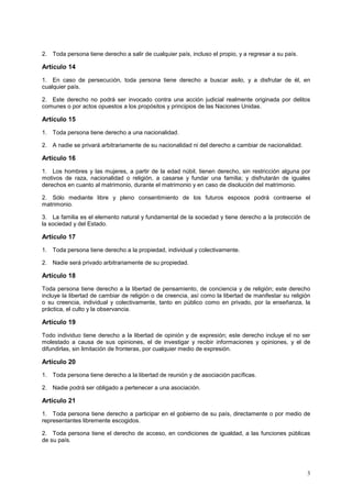 2. Toda persona tiene derecho a salir de cualquier país, incluso el propio, y a regresar a su país.

Artículo 14
1. En caso de persecución, toda persona tiene derecho a buscar asilo, y a disfrutar de él, en
cualquier país.

2. Este derecho no podrá ser invocado contra una acción judicial realmente originada por delitos
comunes o por actos opuestos a los propósitos y principios de las Naciones Unidas.

Artículo 15
1. Toda persona tiene derecho a una nacionalidad.

2. A nadie se privará arbitrariamente de su nacionalidad ni del derecho a cambiar de nacionalidad.

Artículo 16
1. Los hombres y las mujeres, a partir de la edad núbil, tienen derecho, sin restricción alguna por
motivos de raza, nacionalidad o religión, a casarse y fundar una familia; y disfrutarán de iguales
derechos en cuanto al matrimonio, durante el matrimonio y en caso de disolución del matrimonio.

2. Sólo mediante libre y pleno consentimiento de los futuros esposos podrá contraerse el
matrimonio.

3. La familia es el elemento natural y fundamental de la sociedad y tiene derecho a la protección de
la sociedad y del Estado.

Artículo 17
1. Toda persona tiene derecho a la propiedad, individual y colectivamente.

2. Nadie será privado arbitrariamente de su propiedad.

Artículo 18
Toda persona tiene derecho a la libertad de pensamiento, de conciencia y de religión; este derecho
incluye la libertad de cambiar de religión o de creencia, así como la libertad de manifestar su religión
o su creencia, individual y colectivamente, tanto en público como en privado, por la enseñanza, la
práctica, el culto y la observancia.

Artículo 19
Todo individuo tiene derecho a la libertad de opinión y de expresión; este derecho incluye el no ser
molestado a causa de sus opiniones, el de investigar y recibir informaciones y opiniones, y el de
difundirlas, sin limitación de fronteras, por cualquier medio de expresión.

Artículo 20
1. Toda persona tiene derecho a la libertad de reunión y de asociación pacíficas.

2. Nadie podrá ser obligado a pertenecer a una asociación.

Artículo 21
1. Toda persona tiene derecho a participar en el gobierno de su país, directamente o por medio de
representantes libremente escogidos.

2. Toda persona tiene el derecho de acceso, en condiciones de igualdad, a las funciones públicas
de su país.




                                                                                                      3
 