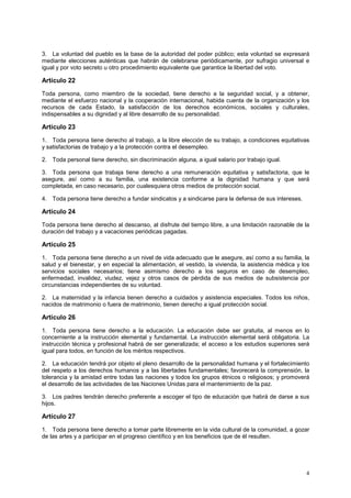 3. La voluntad del pueblo es la base de la autoridad del poder público; esta voluntad se expresará
mediante elecciones auténticas que habrán de celebrarse periódicamente, por sufragio universal e
igual y por voto secreto u otro procedimiento equivalente que garantice la libertad del voto.

Artículo 22
Toda persona, como miembro de la sociedad, tiene derecho a la seguridad social, y a obtener,
mediante el esfuerzo nacional y la cooperación internacional, habida cuenta de la organización y los
recursos de cada Estado, la satisfacción de los derechos económicos, sociales y culturales,
indispensables a su dignidad y al libre desarrollo de su personalidad.

Artículo 23
1. Toda persona tiene derecho al trabajo, a la libre elección de su trabajo, a condiciones equitativas
y satisfactorias de trabajo y a la protección contra el desempleo.

2. Toda personal tiene derecho, sin discriminación alguna, a igual salario por trabajo igual.

3. Toda persona que trabaja tiene derecho a una remuneración equitativa y satisfactoria, que le
asegure, así como a su familia, una existencia conforme a la dignidad humana y que será
completada, en caso necesario, por cualesquiera otros medios de protección social.

4. Toda persona tiene derecho a fundar sindicatos y a sindicarse para la defensa de sus intereses.

Artículo 24
Toda persona tiene derecho al descanso, al disfrute del tiempo libre, a una limitación razonable de la
duración del trabajo y a vacaciones periódicas pagadas.

Artículo 25
1. Toda persona tiene derecho a un nivel de vida adecuado que le asegure, así como a su familia, la
salud y el bienestar, y en especial la alimentación, el vestido, la vivienda, la asistencia médica y los
servicios sociales necesarios; tiene asimismo derecho a los seguros en caso de desempleo,
enfermedad, invalidez, viudez, vejez y otros casos de pérdida de sus medios de subsistencia por
circunstancias independientes de su voluntad.

2. La maternidad y la infancia tienen derecho a cuidados y asistencia especiales. Todos los niños,
nacidos de matrimonio o fuera de matrimonio, tienen derecho a igual protección social.

Artículo 26
1. Toda persona tiene derecho a la educación. La educación debe ser gratuita, al menos en lo
concerniente a la instrucción elemental y fundamental. La instrucción elemental será obligatoria. La
instrucción técnica y profesional habrá de ser generalizada; el acceso a los estudios superiores será
igual para todos, en función de los méritos respectivos.

2. La educación tendrá por objeto el pleno desarrollo de la personalidad humana y el fortalecimiento
del respeto a los derechos humanos y a las libertades fundamentales; favorecerá la comprensión, la
tolerancia y la amistad entre todas las naciones y todos los grupos étnicos o religiosos; y promoverá
el desarrollo de las actividades de las Naciones Unidas para el mantenimiento de la paz.

3. Los padres tendrán derecho preferente a escoger el tipo de educación que habrá de darse a sus
hijos.

Artículo 27
1. Toda persona tiene derecho a tomar parte libremente en la vida cultural de la comunidad, a gozar
de las artes y a participar en el progreso científico y en los beneficios que de él resulten.




                                                                                                      4
 