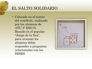EL SALTO SOLIDARIO
• Colocado en el centro
del vestíbulo, realizado
por los alumnos de
ATU 3º ESO D.
Basado en el popular
“Juego de la Oca”,
para avanzar los
alumnos debía
responder a preguntas
relacionadas con los
DDHH.
 