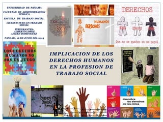 IMPLICACION DE LOS
DERECHOS HUMANOS
EN LA PROFESION DE
TRABAJO SOCIAL
UNIVERSIDAD DE PANAMA
FACULTAD DE ADMINISTRACION
PÚBLICA
ESCUELA DE TRABAJO SOCIAL.
LICENCIATURA EN TRABAJO
SOCIAL
INTEGRANTES:
ALBERTO LOPEZ
AILEEN DOMINGUEZ
PANAMA, 16 DE JUNIO DEL 2014
 