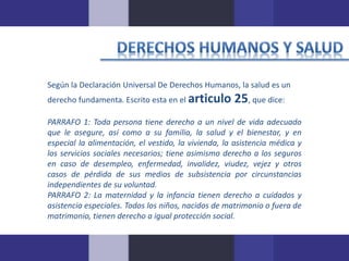 Según la Declaración Universal De Derechos Humanos, la salud es un 
derecho fundamenta. Escrito esta en el articulo 25, que dice: 
PARRAFO 1: Toda persona tiene derecho a un nivel de vida adecuado 
que le asegure, así como a su familia, la salud y el bienestar, y en 
especial la alimentación, el vestido, la vivienda, la asistencia médica y 
los servicios sociales necesarios; tiene asimismo derecho a los seguros 
en caso de desempleo, enfermedad, invalidez, viudez, vejez y otros 
casos de pérdida de sus medios de subsistencia por circunstancias 
independientes de su voluntad. 
PARRAFO 2: La maternidad y la infancia tienen derecho a cuidados y 
asistencia especiales. Todos los niños, nacidos de matrimonio o fuera de 
matrimonio, tienen derecho a igual protección social. 
 