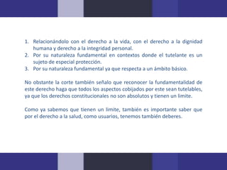 1. Relacionándolo con el derecho a la vida, con el derecho a la dignidad 
humana y derecho a la integridad personal. 
2. Por su naturaleza fundamental en contextos donde el tutelante es un 
sujeto de especial protección. 
3. Por su naturaleza fundamental ya que respecta a un ámbito básico. 
No obstante la corte también señalo que reconocer la fundamentalidad de 
este derecho haga que todos los aspectos cobijados por este sean tutelables, 
ya que los derechos constitucionales no son absolutos y tienen un limite. 
Como ya sabemos que tienen un limite, también es importante saber que 
por el derecho a la salud, como usuarios, tenemos también deberes. 
 