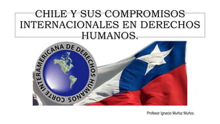CHILE Y SUS COMPROMISOS
INTERNACIONALES EN DERECHOS
HUMANOS.
Profesor Ignacio Muñoz Muñoz.
 