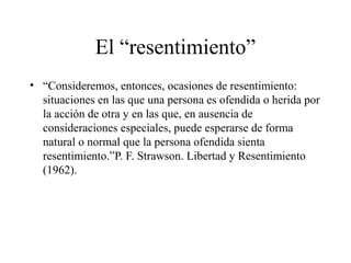 El “resentimiento”
• “Consideremos, entonces, ocasiones de resentimiento:
situaciones en las que una persona es ofendida o herida por
la acción de otra y en las que, en ausencia de
consideraciones especiales, puede esperarse de forma
natural o normal que la persona ofendida sienta
resentimiento.”P. F. Strawson. Libertad y Resentimiento
(1962).
 