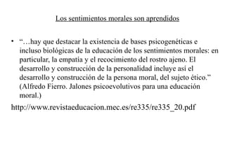 Los sentimientos morales son aprendidos
• “…hay que destacar la existencia de bases psicogenéticas e
incluso biológicas de la educación de los sentimientos morales: en
particular, la empatía y el recocimiento del rostro ajeno. El
desarrollo y construcción de la personalidad incluye así el
desarrollo y construcción de la persona moral, del sujeto ético.”
(Alfredo Fierro. Jalones psicoevolutivos para una educación
moral.)
http://www.revistaeducacion.mec.es/re335/re335_20.pdf
 