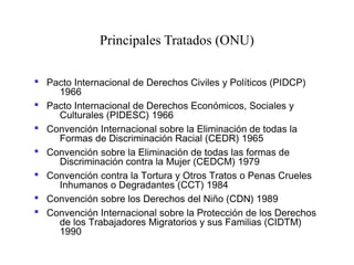 Principales Tratados (ONU)
 Pacto Internacional de Derechos Civiles y Políticos (PIDCP)
1966
 Pacto Internacional de Derechos Económicos, Sociales y
Culturales (PIDESC) 1966
 Convención Internacional sobre la Eliminación de todas la
Formas de Discriminación Racial (CEDR) 1965
 Convención sobre la Eliminación de todas las formas de
Discriminación contra la Mujer (CEDCM) 1979
 Convención contra la Tortura y Otros Tratos o Penas Crueles
Inhumanos o Degradantes (CCT) 1984
 Convención sobre los Derechos del Niño (CDN) 1989
 Convención Internacional sobre la Protección de los Derechos
de los Trabajadores Migratorios y sus Familias (CIDTM)
1990
 