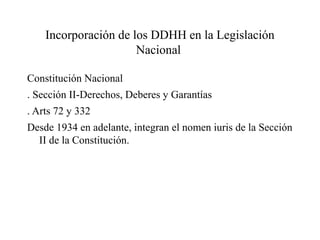 Incorporación de los DDHH en la Legislación
Nacional
Constitución Nacional
. Sección II-Derechos, Deberes y Garantías
. Arts 72 y 332
Desde 1934 en adelante, integran el nomen iuris de la Sección
II de la Constitución.
 