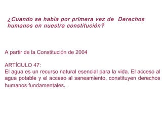 A partir de la Constitución de 2004
ARTÍCULO 47:
El agua es un recurso natural esencial para la vida. El acceso al
agua potable y el acceso al saneamiento, constituyen derechos
humanos fundamentales.
¿Cuando se habla por primera vez de Derechos
humanos en nuestra constitución?
 