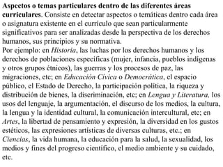 Aspectos o temas particulares dentro de las diferentes áreas
curriculares. Consiste en detectar aspectos o temáticas dentro cada área
o asignatura existente en el currículo que sean particularmente
significativos para ser analizadas desde la perspectiva de los derechos
humanos, sus principios y su normativa.
Por ejemplo: en Historia, las luchas por los derechos humanos y los
derechos de poblaciones específicas (mujer, infancia, pueblos indígenas
y otros grupos étnicos), las guerras y los procesos de paz, las
migraciones, etc; en Educación Cívica o Democrática, el espacio
público, el Estado de Derecho, la participación política, la riqueza y
distribución de bienes, la discriminación, etc; en Lengua y Literatura, los
usos del lenguaje, la argumentación, el discurso de los medios, la cultura,
la lengua y la identidad cultural, la comunicación intercultural, etc; en
Artes, la libertad de pensamiento y expresión, la diversidad en los gustos
estéticos, las expresiones artísticas de diversas culturas, etc.; en
Ciencias, la vida humana, la educación para la salud, la sexualidad, los
medios y fines del progreso científico, el medio ambiente y su cuidado,
etc.
 