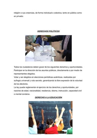 religión o sus creencias, de forma individual o colectiva, tanto en público como
en privado.
DERECHOS POLÍTICOS
Todos los ciudadanos deben gozar de los siguientes derechos y oportunidades.
Participar en la dirección de los asuntos públicos, directamente o por medio de
representantes elegidos.
Votar y ser elegidos en elecciones periódicas auténticas, realizadas por
sufragio universal y voto secreto, garantizando la libre expresión de la voluntad
de los electores.
La ley puede reglamentar el ejercicio de los derechos y oportunidades, por
razones de edad, nacionalidad, residencia, idioma, instrucción, capacidad civil
o mental condena.
DERECHO A LA EDUCACIÓN
 