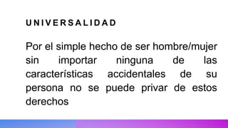 U N I V E R S A L I D A D
Por el simple hecho de ser hombre/mujer
sin importar ninguna de las
características accidentales de su
persona no se puede privar de estos
derechos
 