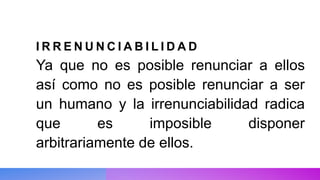 I R R E N U N C I A B I L I D A D
Ya que no es posible renunciar a ellos
así como no es posible renunciar a ser
un humano y la irrenunciabilidad radica
que es imposible disponer
arbitrariamente de ellos.
 