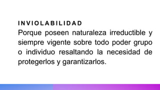 I N V I O L A B I L I D A D
Porque poseen naturaleza irreductible y
siempre vigente sobre todo poder grupo
o individuo resaltando la necesidad de
protegerlos y garantizarlos.
 