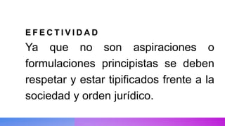 E F E C T I V I D A D
Ya que no son aspiraciones o
formulaciones principistas se deben
respetar y estar tipificados frente a la
sociedad y orden jurídico.
 