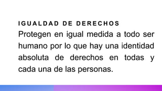 I G U A L D A D D E D E R E C H O S
Protegen en igual medida a todo ser
humano por lo que hay una identidad
absoluta de derechos en todas y
cada una de las personas.
 
