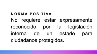 N O R M A P O S I T I VA
No requiere estar expresamente
reconocido por la legislación
interna de un estado para
ciudadanos protegidos.
 