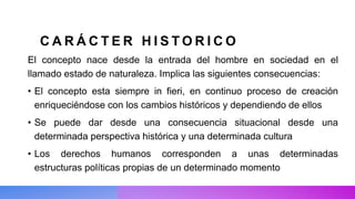 C A R Á C T E R H I S T O R I C O
El concepto nace desde la entrada del hombre en sociedad en el
llamado estado de naturaleza. Implica las siguientes consecuencias:
• El concepto esta siempre in fieri, en continuo proceso de creación
enriqueciéndose con los cambios históricos y dependiendo de ellos
• Se puede dar desde una consecuencia situacional desde una
determinada perspectiva histórica y una determinada cultura
• Los derechos humanos corresponden a unas determinadas
estructuras políticas propias de un determinado momento
 
