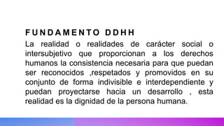 F U N D A M E N T O D D H H
La realidad o realidades de carácter social o
intersubjetivo que proporcionan a los derechos
humanos la consistencia necesaria para que puedan
ser reconocidos ,respetados y promovidos en su
conjunto de forma indivisible e interdependiente y
puedan proyectarse hacia un desarrollo , esta
realidad es la dignidad de la persona humana.
 