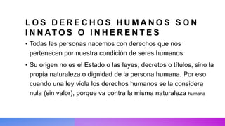 L O S D E R E C H O S H U M A N O S S O N
I N N AT O S O I N H E R E N T E S
• Todas las personas nacemos con derechos que nos
pertenecen por nuestra condición de seres humanos.
• Su origen no es el Estado o las leyes, decretos o títulos, sino la
propia naturaleza o dignidad de la persona humana. Por eso
cuando una ley viola los derechos humanos se la considera
nula (sin valor), porque va contra la misma naturaleza humana
 