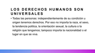L O S D E R E C H O S H U M A N O S S O N
U N I V E R S A L E S
• Todas las personas: independientemente de su condición u
origen tenemos derechos. Por eso no importa la raza, el sexo,
la tendencia politica, la orientación sexual, la cultura o la
religión que tengamos; tampoco importa la nacionalidad o el
lugar en que se viva.
 