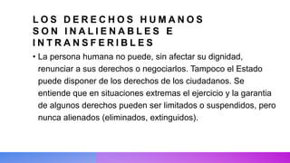 L O S D E R E C H O S H U M A N O S
S O N I N A L I E N A B L E S E
I N T R A N S F E R I B L E S
• La persona humana no puede, sin afectar su dignidad,
renunciar a sus derechos o negociarlos. Tampoco el Estado
puede disponer de los derechos de los ciudadanos. Se
entiende que en situaciones extremas el ejercicio y la garantia
de algunos derechos pueden ser limitados o suspendidos, pero
nunca alienados (eliminados, extinguidos).
 