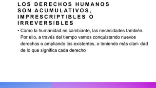 L O S D E R E C H O S H U M A N O S
S O N A C U M U L AT I V O S ,
I M P R E S C R I P T I B L E S O
I R R E V E R S I B L E S
• Como la humanidad es cambiante, las necesidades también.
Por ello, a través del tiempo vamos conquistando nuevos
derechos o ampliando los existentes, o teniendo más clari- dad
de lo que significa cada derecho
 