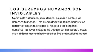 L O S D E R E C H O S H U M A N O S S O N
I N V I O L A B L E S
• Nadie está autorizado para atentar, lesionar o destruir los
derechos humanos. Esto quiere decir que las personas y los
gobiernos deben regirse por el respeto a los derechos
humanos; las leyes dictadas no pueden ser contrarias a estos
y las políticas económicas y sociales implementadas tampoco.
 