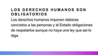 L O S D E R E C H O S H U M A N O S S O N
O B L I G AT O R I O S
Los derechos humanos imponen deberes
concretos a las personas y al Estado obligaciones
de respetarlos aunque no haya una ley que asi lo
diga.
 