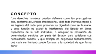 C O N C E P T O
“Los derechos humanos pueden definirse como las prerrogativas
que, conforme al Derecho Internacional, tiene todo individuo frente a
los órganos del poder para preservar su dignidad como ser humano,
y cuya función es excluir la interferencia del Estado en áreas
especificas de la vida individual, o asegurar la prestación de
determinados servicios por parte del Estado, para satisfacer sus
necesidades básicas, y que reflejan las exigencias fundamentales
que cada ser humano puede formular a la sociedad de que forma
parte”
 