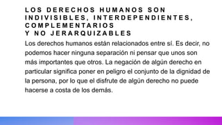 L O S D E R E C H O S H U M A N O S S O N
I N D I V I S I B L E S , I N T E R D E P E N D I E N T E S ,
C O M P L E M E N T A R I O S
Y N O J E R A R Q U I Z A B L E S
Los derechos humanos están relacionados entre sí. Es decir, no
podemos hacer ninguna separación ni pensar que unos son
más importantes que otros. La negación de algún derecho en
particular significa poner en peligro el conjunto de la dignidad de
la persona, por lo que el disfrute de algún derecho no puede
hacerse a costa de los demás.
 