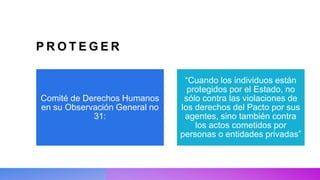 P R O T E G E R
Comité de Derechos Humanos
en su Observación General no
31:
“Cuando los individuos están
protegidos por el Estado, no
sólo contra las violaciones de
los derechos del Pacto por sus
agentes, sino también contra
los actos cometidos por
personas o entidades privadas”
 