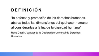 D E F I N I C I Ó N
“la defensa y promoción de los derechos humanos
abarca todas las dimensiones del quehacer humano
al considerarlas a la luz de la dignidad humana”
Rene Cassin, coautor de la Declaración Universal de Derechos
Humanos
 