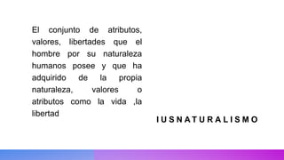 I U S N A T U R A L I S M O
El conjunto de atributos,
valores, libertades que el
hombre por su naturaleza
humanos posee y que ha
adquirido de la propia
naturaleza, valores o
atributos como la vida ,la
libertad
 