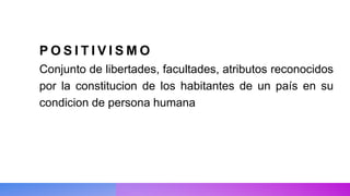 P O S I T I V I S M O
Conjunto de libertades, facultades, atributos reconocidos
por la constitucion de los habitantes de un país en su
condicion de persona humana
 