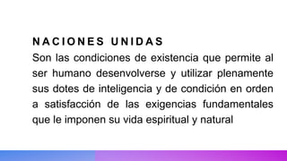 N A C I O N E S U N I D A S
Son las condiciones de existencia que permite al
ser humano desenvolverse y utilizar plenamente
sus dotes de inteligencia y de condición en orden
a satisfacción de las exigencias fundamentales
que le imponen su vida espiritual y natural
 