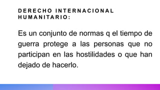 D E R E C H O I N T E R N A C I O N A L
H U M A N I TA R I O :
Es un conjunto de normas q el tiempo de
guerra protege a las personas que no
participan en las hostilidades o que han
dejado de hacerlo.
 
