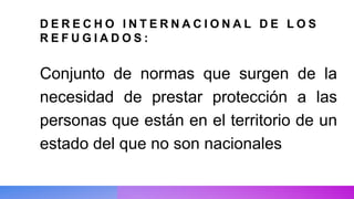 D E R E C H O I N T E R N A C I O N A L D E L O S
R E F U G I A D O S :
Conjunto de normas que surgen de la
necesidad de prestar protección a las
personas que están en el territorio de un
estado del que no son nacionales
 
